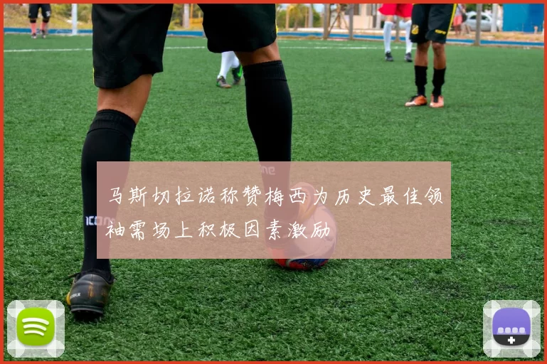 马斯切拉诺称赞梅西为历史最佳领袖需场上积极因素激励