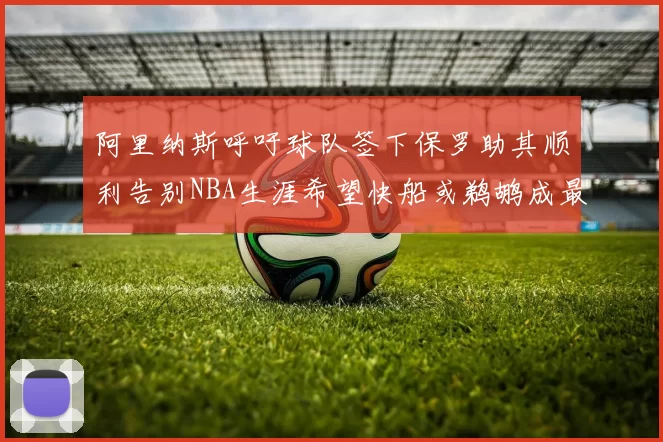 阿里纳斯呼吁球队签下保罗助其顺利告别NBA生涯希望快船或鹈鹕成最佳选择