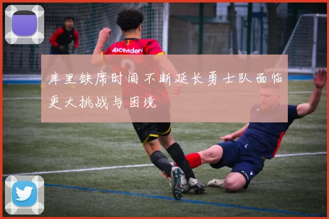 库里缺席时间不断延长勇士队面临更大挑战与困境