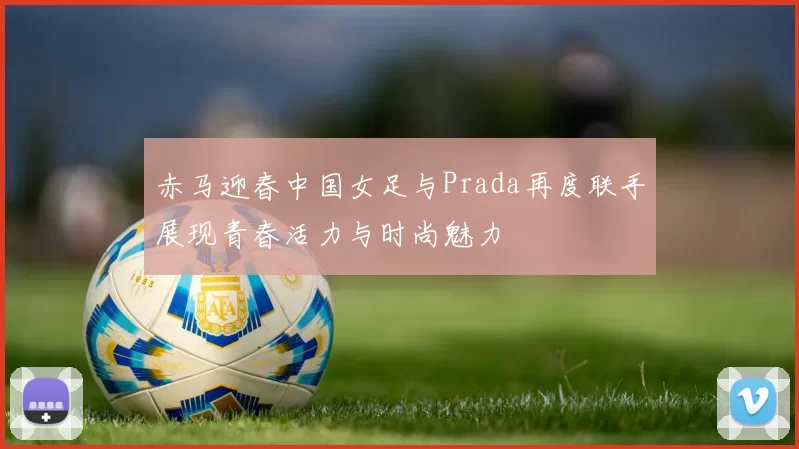 赤马迎春中国女足与Prada再度联手展现青春活力与时尚魅力