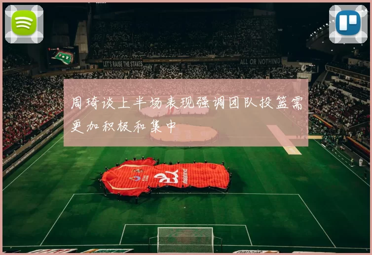 周琦谈上半场表现强调团队投篮需更加积极和集中
