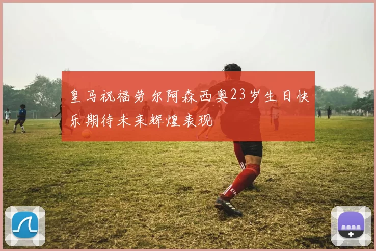 皇马祝福劳尔阿森西奥23岁生日快乐期待未来辉煌表现