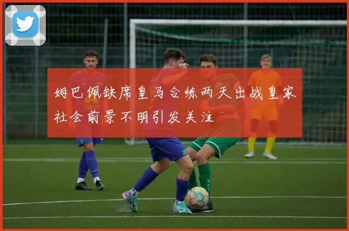 姆巴佩缺席皇马合练两天出战皇家社会前景不明引发关注