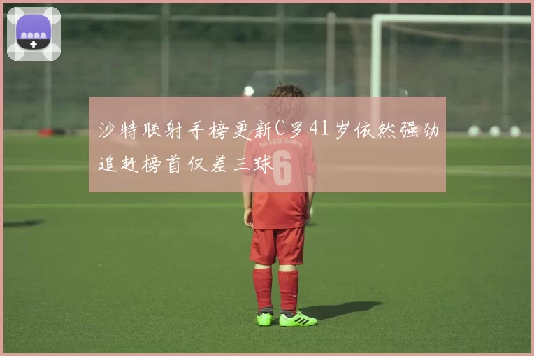 沙特联射手榜更新C罗41岁依然强劲追赶榜首仅差三球