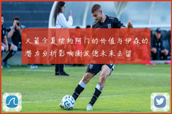 火箭今夏续约阿门的价值与伊森的潜力分析影响谢泼德未来去留