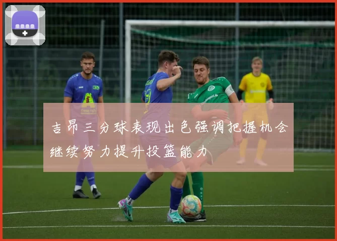 吉昂三分球表现出色强调把握机会继续努力提升投篮能力