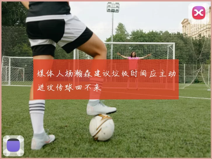 媒体人杨瀚森建议垃圾时间应主动进攻传球回不来