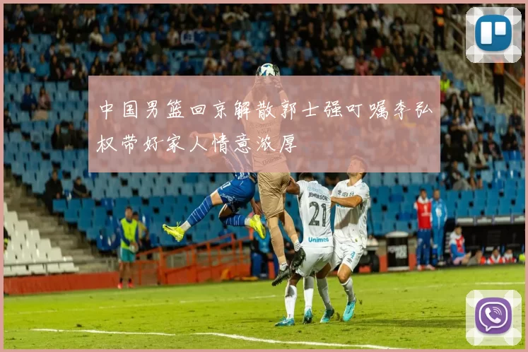 中国男篮回京解散郭士强叮嘱李弘权带好家人情意浓厚