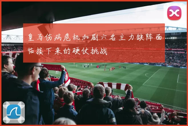 皇马伤病危机加剧六名主力缺阵面临接下来的硬仗挑战