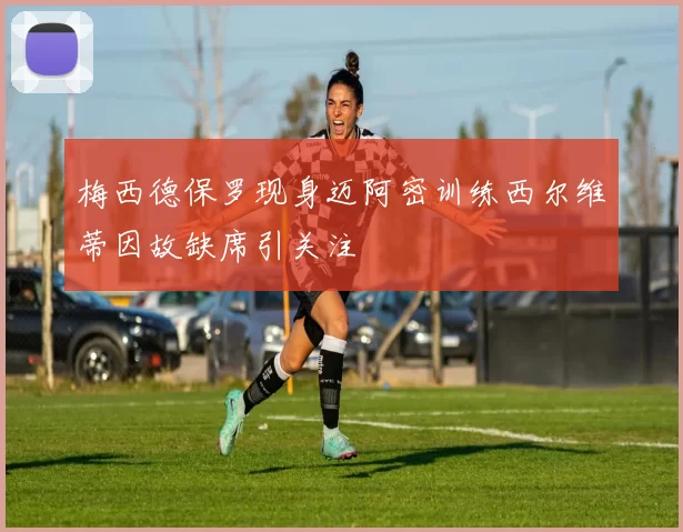 梅西德保罗现身迈阿密训练西尔维蒂因故缺席引关注