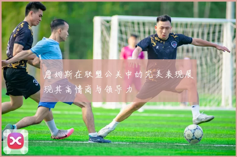 詹姆斯在联盟公关中的完美表现展现其高情商与领导力