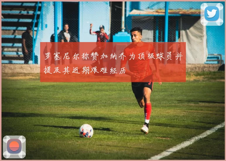 罗塞尼尔称赞加纳乔为顶级球员并提及其近期艰难经历