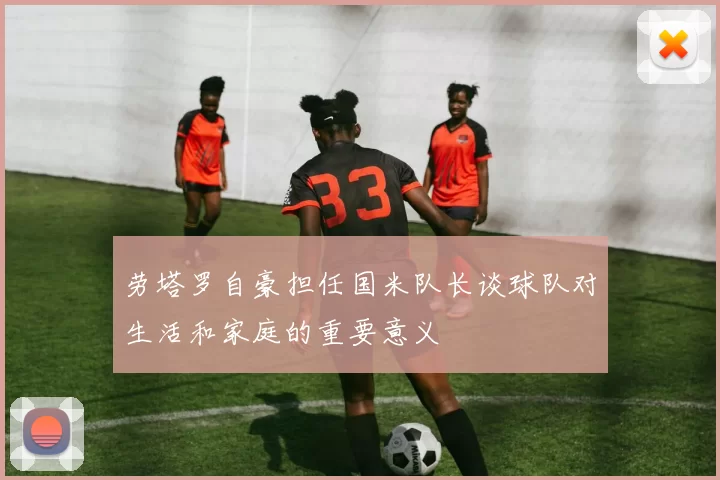 劳塔罗自豪担任国米队长谈球队对生活和家庭的重要意义