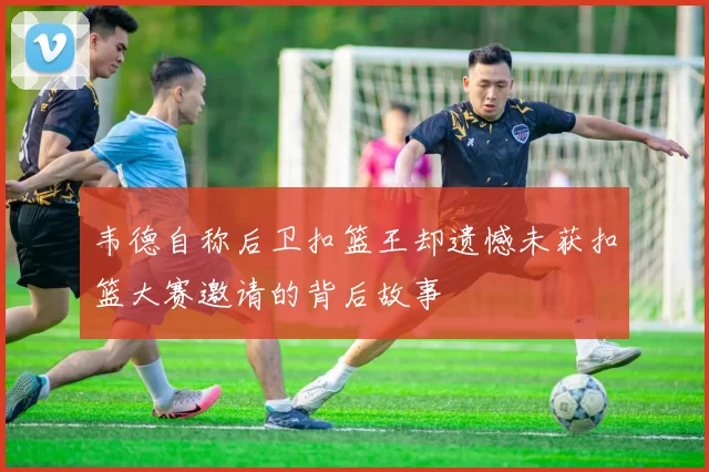 韦德自称后卫扣篮王却遗憾未获扣篮大赛邀请的背后故事