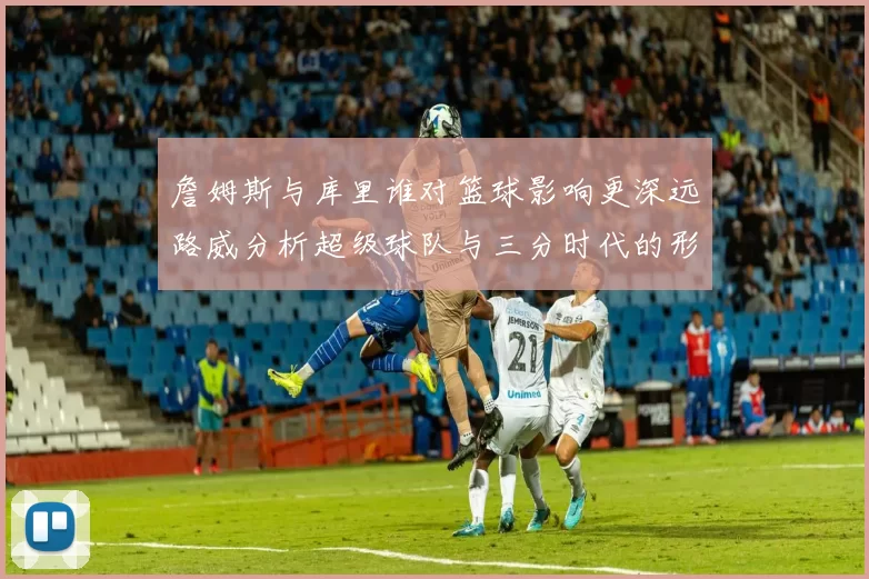 詹姆斯与库里谁对篮球影响更深远路威分析超级球队与三分时代的形成