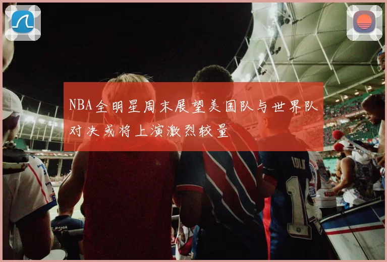 NBA全明星周末展望美国队与世界队对决或将上演激烈较量