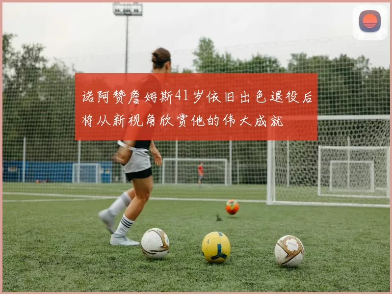 诺阿赞詹姆斯41岁依旧出色退役后将从新视角欣赏他的伟大成就