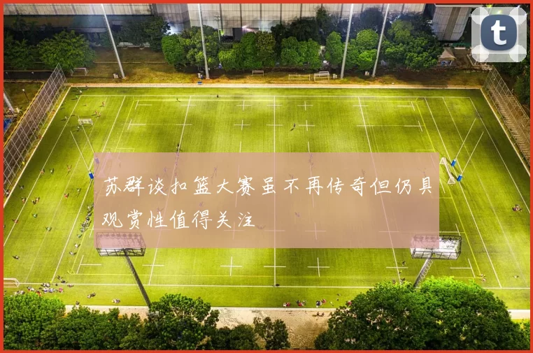 苏群谈扣篮大赛虽不再传奇但仍具观赏性值得关注