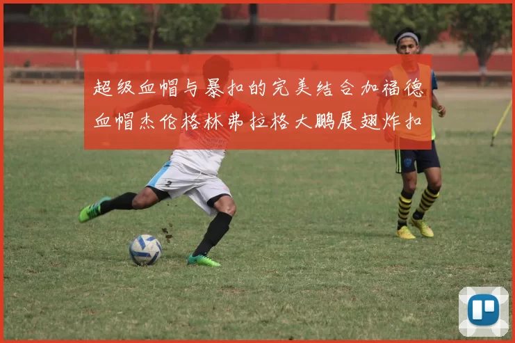 超级血帽与暴扣的完美结合加福德血帽杰伦格林弗拉格大鹏展翅炸扣精彩瞬间