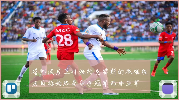 塔帅谈后卫对抗约克雷斯的艰难经历目标始终是争夺冠军而非亚军