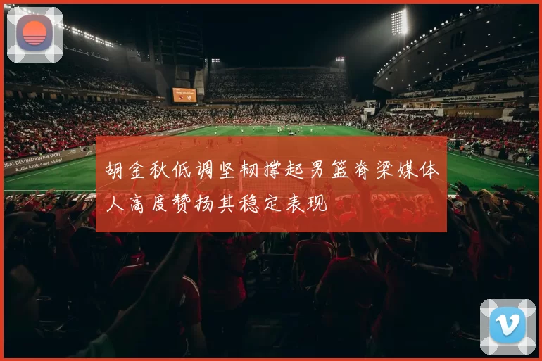 胡金秋低调坚韧撑起男篮脊梁媒体人高度赞扬其稳定表现