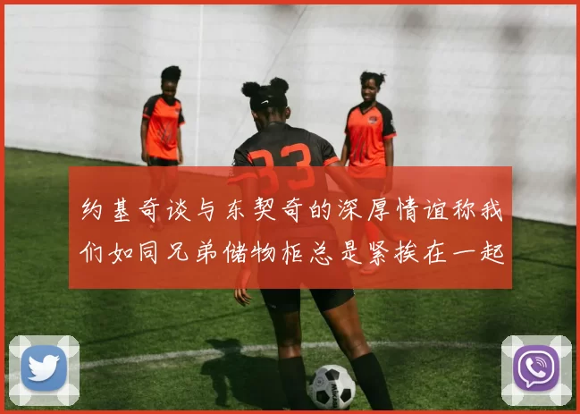 约基奇谈与东契奇的深厚情谊称我们如同兄弟储物柜总是紧挨在一起