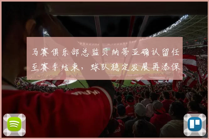马赛俱乐部总监贝纳蒂亚确认留任至赛季结束，球队稳定发展再添保障