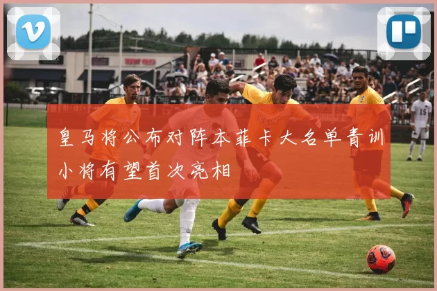皇马将公布对阵本菲卡大名单青训小将有望首次亮相